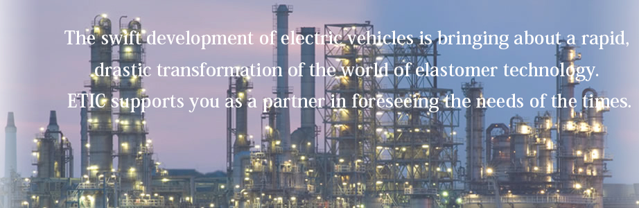 The swift development of electric vehicles is bringing about a rapid, drastic transformation of the world of elastomer technology. ETIC supports you as a partner in foreseeing the needs of the times.